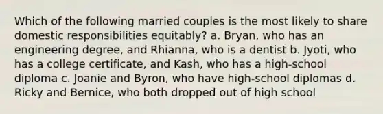 Which of the following married couples is the most likely to share domestic responsibilities equitably? a. Bryan, who has an engineering degree, and Rhianna, who is a dentist b. Jyoti, who has a college certificate, and Kash, who has a high-school diploma c. Joanie and Byron, who have high-school diplomas d. Ricky and Bernice, who both dropped out of high school