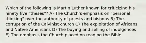 Which of the following is Martin Luther known for criticizing his ninety-five "theses"? A) The Church's emphasis on "personal thinking" over the authority of priests and bishops B) The corruption of the Calvinist church C) The exploitation of Africans and Native Americans D) The buying and selling of indulgences E) The emphasis the Church placed on reading the Bible