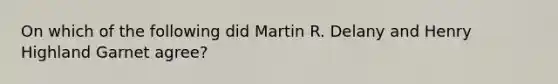 On which of the following did Martin R. Delany and Henry Highland Garnet agree?