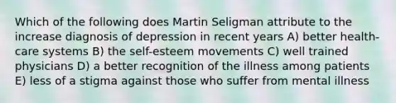 Which of the following does Martin Seligman attribute to the increase diagnosis of depression in recent years A) better health-care systems B) the self-esteem movements C) well trained physicians D) a better recognition of the illness among patients E) less of a stigma against those who suffer from mental illness