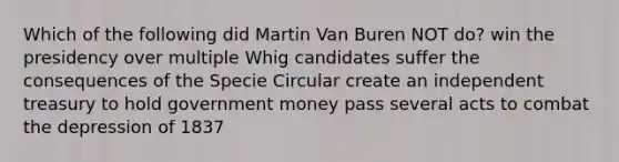 Which of the following did Martin Van Buren NOT do? win the presidency over multiple Whig candidates suffer the consequences of the Specie Circular create an independent treasury to hold government money pass several acts to combat the depression of 1837