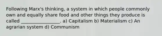 Following Marx's thinking, a system in which people commonly own and equally share food and other things they produce is called _________________. a) Capitalism b) Materialism c) An agrarian system d) Communism