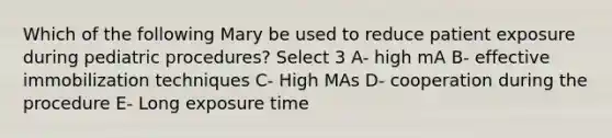 Which of the following Mary be used to reduce patient exposure during pediatric procedures? Select 3 A- high mA B- effective immobilization techniques C- High MAs D- cooperation during the procedure E- Long exposure time