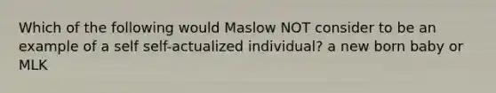 Which of the following would Maslow NOT consider to be an example of a self self-actualized individual? a new born baby or MLK