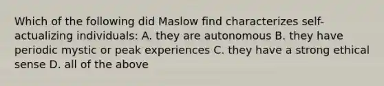 Which of the following did Maslow find characterizes self-actualizing individuals: A. they are autonomous B. they have periodic mystic or peak experiences C. they have a strong ethical sense D. all of the above