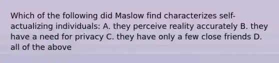 Which of the following did Maslow find characterizes self-actualizing individuals: A. they perceive reality accurately B. they have a need for privacy C. they have only a few close friends D. all of the above