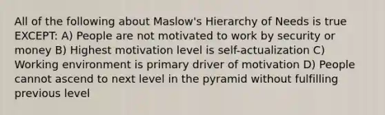 All of the following about Maslow's Hierarchy of Needs is true EXCEPT: A) People are not motivated to work by security or money B) Highest motivation level is self-actualization C) Working environment is primary driver of motivation D) People cannot ascend to next level in the pyramid without fulfilling previous level