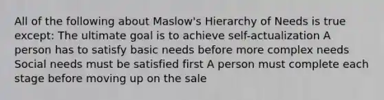 All of the following about Maslow's Hierarchy of Needs is true except: The ultimate goal is to achieve self-actualization A person has to satisfy basic needs before more complex needs Social needs must be satisfied first A person must complete each stage before moving up on the sale