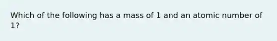 Which of the following has a mass of 1 and an atomic number of 1?