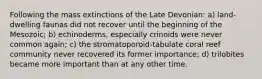 Following the mass extinctions of the Late Devonian: a) land-dwelling faunas did not recover until the beginning of the Mesozoic; b) echinoderms, especially crinoids were never common again; c) the stromatoporoid-tabulate coral reef community never recovered its former importance; d) trilobites became more important than at any other time.