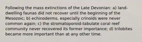 Following the mass extinctions of the Late Devonian: a) land-dwelling faunas did not recover until the beginning of the Mesozoic; b) echinoderms, especially crinoids were never common again; c) the stromatoporoid-tabulate coral reef community never recovered its former importance; d) trilobites became more important than at any other time.