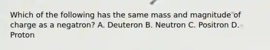 Which of the following has the same mass and magnitude of charge as a negatron? A. Deuteron B. Neutron C. Positron D. Proton