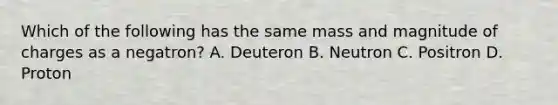 Which of the following has the same mass and magnitude of charges as a negatron? A. Deuteron B. Neutron C. Positron D. Proton