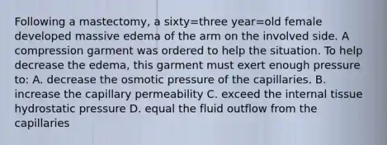 Following a mastectomy, a sixty=three year=old female developed massive edema of the arm on the involved side. A compression garment was ordered to help the situation. To help decrease the edema, this garment must exert enough pressure to: A. decrease the osmotic pressure of the capillaries. B. increase the capillary permeability C. exceed the internal tissue hydrostatic pressure D. equal the fluid outflow from the capillaries