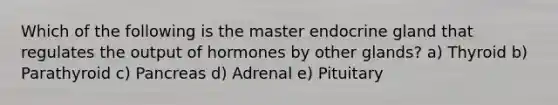 Which of the following is the master endocrine gland that regulates the output of hormones by other glands? a) Thyroid b) Parathyroid c) Pancreas d) Adrenal e) Pituitary