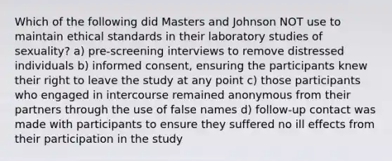 Which of the following did Masters and Johnson NOT use to maintain ethical standards in their laboratory studies of sexuality? a) pre-screening interviews to remove distressed individuals b) informed consent, ensuring the participants knew their right to leave the study at any point c) those participants who engaged in intercourse remained anonymous from their partners through the use of false names d) follow-up contact was made with participants to ensure they suffered no ill effects from their participation in the study