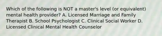 Which of the following is NOT a master's level (or equivalent) mental health provider? A. Licensed Marriage and Family Therapist B. School Psychologist C. Clinical Social Worker D. Licensed Clinical Mental Health Counselor