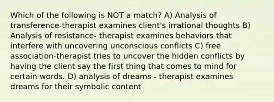 Which of the following is NOT a match? A) Analysis of transference-therapist examines client's irrational thoughts B) Analysis of resistance- therapist examines behaviors that interfere with uncovering unconscious conflicts C) free association-therapist tries to uncover the hidden conflicts by having the client say the first thing that comes to mind for certain words. D) analysis of dreams - therapist examines dreams for their symbolic content