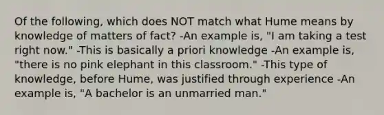 Of the following, which does NOT match what Hume means by knowledge of matters of fact? -An example is, "I am taking a test right now." -This is basically a priori knowledge -An example is, "there is no pink elephant in this classroom." -This type of knowledge, before Hume, was justified through experience -An example is, "A bachelor is an unmarried man."