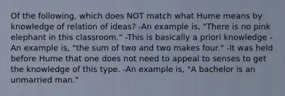 Of the following, which does NOT match what Hume means by knowledge of relation of ideas? -An example is, "There is no pink elephant in this classroom." -This is basically a priori knowledge -An example is, "the sum of two and two makes four." -It was held before Hume that one does not need to appeal to senses to get the knowledge of this type. -An example is, "A bachelor is an unmarried man."