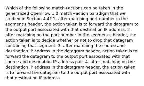 Which of the following match+actions can be taken in the generalized OpenFlow 1.0 match+action paradigm that we studied in Section 4.4? 1- after matching port number in the segment's header, the action taken is to forward the datagram to the output port associated with that destination IP address. 2- after matching on the port number in the segment's header, the action taken is to decide whether or not to drop that datagram containing that segment. 3- after matching the source and destination IP address in the datagram header, action taken is to forward the datagram to the output port associated with that source and destination IP address pair. 4- after matching on the destination IP address in the datagram header, the action taken is to forward the datagram to the output port associated with that destination IP address.