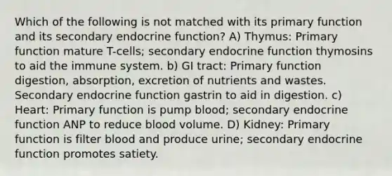 Which of the following is not matched with its primary function and its secondary endocrine function? A) Thymus: Primary function mature T-cells; secondary endocrine function thymosins to aid the immune system. b) GI tract: Primary function digestion, absorption, excretion of nutrients and wastes. Secondary endocrine function gastrin to aid in digestion. c) Heart: Primary function is pump blood; secondary endocrine function ANP to reduce blood volume. D) Kidney: Primary function is filter blood and produce urine; secondary endocrine function promotes satiety.