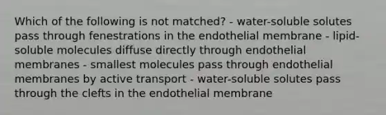 Which of the following is not matched? - water-soluble solutes pass through fenestrations in the endothelial membrane - lipid-soluble molecules diffuse directly through endothelial membranes - smallest molecules pass through endothelial membranes by active transport - water-soluble solutes pass through the clefts in the endothelial membrane