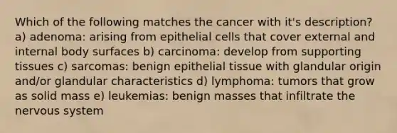 Which of the following matches the cancer with it's description? a) adenoma: arising from epithelial cells that cover external and internal body surfaces b) carcinoma: develop from supporting tissues c) sarcomas: benign epithelial tissue with glandular origin and/or glandular characteristics d) lymphoma: tumors that grow as solid mass e) leukemias: benign masses that infiltrate the nervous system