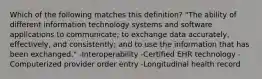 Which of the following matches this definition? "The ability of different information technology systems and software applications to communicate; to exchange data accurately, effectively, and consistently; and to use the information that has been exchanged." -Interoperability -Certified EHR technology -Computerized provider order entry -Longitudinal health record