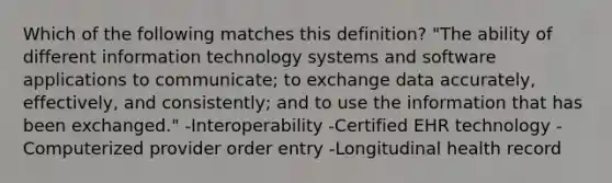 Which of the following matches this definition? "The ability of different information technology systems and software applications to communicate; to exchange data accurately, effectively, and consistently; and to use the information that has been exchanged." -Interoperability -Certified EHR technology -Computerized provider order entry -Longitudinal health record