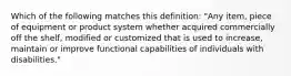 Which of the following matches this definition: "Any item, piece of equipment or product system whether acquired commercially off the shelf, modified or customized that is used to increase, maintain or improve functional capabilities of individuals with disabilities."