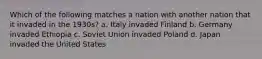 Which of the following matches a nation with another nation that it invaded in the 1930s? a. Italy invaded Finland b. Germany invaded Ethiopia c. Soviet Union invaded Poland d. Japan invaded the United States