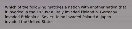 Which of the following matches a nation with another nation that it invaded in the 1930s? a. Italy invaded Finland b. Germany invaded Ethiopia c. Soviet Union invaded Poland d. Japan invaded the United States