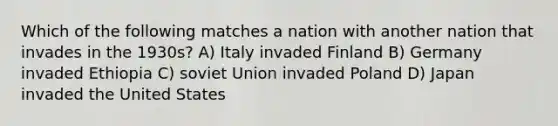 Which of the following matches a nation with another nation that invades in the 1930s? A) Italy invaded Finland B) Germany invaded Ethiopia C) soviet Union invaded Poland D) Japan invaded the United States