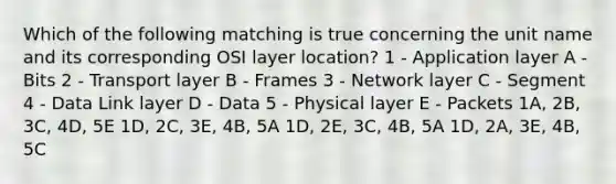 Which of the following matching is true concerning the unit name and its corresponding OSI layer location? 1 - Application layer A - Bits 2 - Transport layer B - Frames 3 - Network layer C - Segment 4 - Data Link layer D - Data 5 - Physical layer E - Packets 1A, 2B, 3C, 4D, 5E 1D, 2C, 3E, 4B, 5A 1D, 2E, 3C, 4B, 5A 1D, 2A, 3E, 4B, 5C