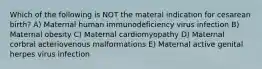 Which of the following is NOT the materal indication for cesarean birth? A) Maternal human immunodeficiency virus infection B) Maternal obesity C) Maternal cardiomyopathy D) Maternal corbral acteriovenous malformations E) Maternal active genital herpes virus infection