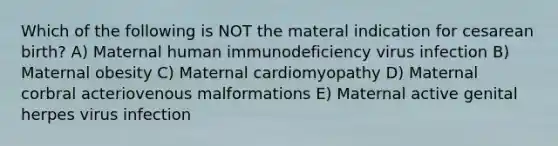 Which of the following is NOT the materal indication for cesarean birth? A) Maternal human immunodeficiency virus infection B) Maternal obesity C) Maternal cardiomyopathy D) Maternal corbral acteriovenous malformations E) Maternal active genital herpes virus infection