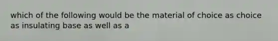 which of the following would be the material of choice as choice as insulating base as well as a