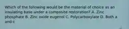 Which of the following would be the material of choice as an insulating base under a composite restoration? A. Zinc phosphate B. Zinc oxide eugenol C. Polycarboxylate D. Both a and c