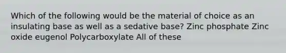 Which of the following would be the material of choice as an insulating base as well as a sedative base? Zinc phosphate Zinc oxide eugenol Polycarboxylate All of these