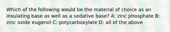 Which of the following would be the material of choice as an insulating base as well as a sedative base? A: zinc phosphate B: zinc oxide eugenol C: polycarboxylate D: all of the above