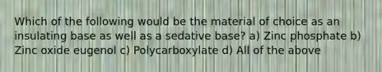 Which of the following would be the material of choice as an insulating base as well as a sedative base? a) Zinc phosphate b) Zinc oxide eugenol c) Polycarboxylate d) All of the above