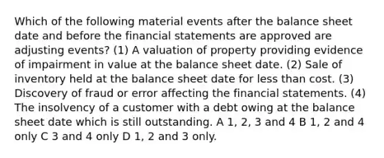 Which of the following material events after the balance sheet date and before the financial statements are approved are adjusting events? (1) A valuation of property providing evidence of impairment in value at the balance sheet date. (2) Sale of inventory held at the balance sheet date for less than cost. (3) Discovery of fraud or error affecting the financial statements. (4) The insolvency of a customer with a debt owing at the balance sheet date which is still outstanding. A 1, 2, 3 and 4 B 1, 2 and 4 only C 3 and 4 only D 1, 2 and 3 only.