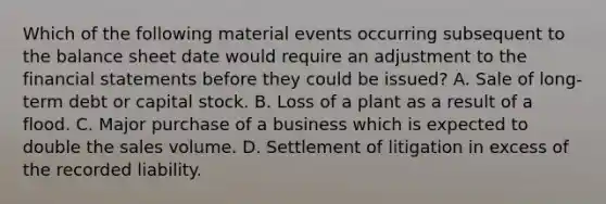 Which of the following material events occurring subsequent to the balance sheet date would require an adjustment to the <a href='https://www.questionai.com/knowledge/kFBJaQCz4b-financial-statements' class='anchor-knowledge'>financial statements</a> before they could be issued? A. Sale of long-term debt or capital stock. B. Loss of a plant as a result of a flood. C. Major purchase of a business which is expected to double the sales volume. D. Settlement of litigation in excess of the recorded liability.