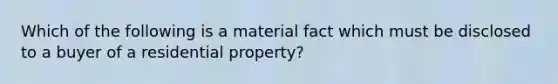 Which of the following is a material fact which must be disclosed to a buyer of a residential property?