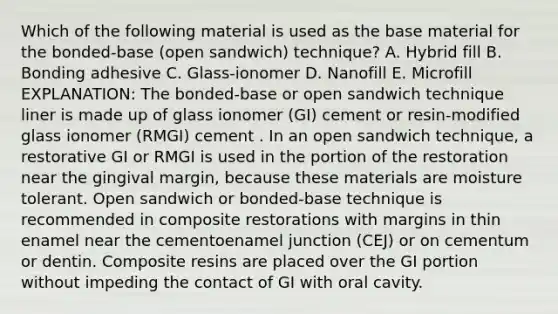 Which of the following material is used as the base material for the bonded-base (open sandwich) technique? A. Hybrid fill B. Bonding adhesive C. Glass-ionomer D. Nanofill E. Microfill EXPLANATION: The bonded-base or open sandwich technique liner is made up of glass ionomer (GI) cement or resin-modified glass ionomer (RMGI) cement . In an open sandwich technique, a restorative GI or RMGI is used in the portion of the restoration near the gingival margin, because these materials are moisture tolerant. Open sandwich or bonded-base technique is recommended in composite restorations with margins in thin enamel near the cementoenamel junction (CEJ) or on cementum or dentin. Composite resins are placed over the GI portion without impeding the contact of GI with oral cavity.