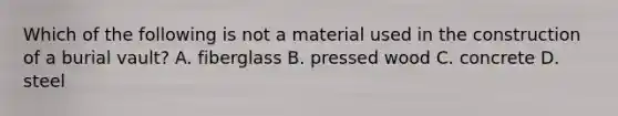 Which of the following is not a material used in the construction of a burial vault? A. fiberglass B. pressed wood C. concrete D. steel