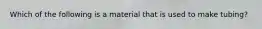 Which of the following is a material that is used to make tubing?
