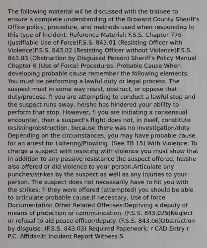 The following material wil be discussed with the trainee to ensure a complete understanding of the Broward County Sheriff's Office policy, procedure, and methods used when responding to this type of incident. Reference Material: F.S.S. Chapter 776 (Justifiable Use of Force)F.S.S. 843.01 (Resisting Officer with Violence)F.S.S. 843.02 (Resisting Officer without Violence)F.S.S. 843.03 (Obstruction by Disguised Person) Sheriff's Policy Manual Chapter 6 (Use of Force) Procedures: Probable Cause:When developing probable cause remember the following elements: You must be performing a lawful duty or legal process. The suspect must in some way resist, obstruct, or oppose that duty/process. fI you are attempting to conduct a lawful stop and the suspect runs away, he/she has hindered your ability to perform that stop. However, fi you are initiating a consensual encounter, then a suspect's flight does not, in itself, constitute resisting/obstruction, because there was no investigation/duty. Depending on the circumstances, you may have probable cause for an arrest for Loitering/Prowling. (See TB 15) With Violence: To charge a suspect with resisting with violence you must show that in addition to any passive resistance the suspect offered, he/she also offered or did violence to your person.Articulate any punches/strikes by the suspect as well as any injuries to your person. The suspect does not necessarily have to hit you with the strikes; fi they were offered (attempted) you should be able to articulate probable cause.If necessary, Use of force Documentation Other Related Offenses:Depriving a deputy of means of protection or communication. (F.S.S. 843.025)Neglect or refusal to aid peace officer/deputy. (F.S.S. 843.06)Obstruction by disguise. (F.S.S. 843.03) Required Paperwork: r CAD Entry r P.C. Affidavitr Incident Report Witness S