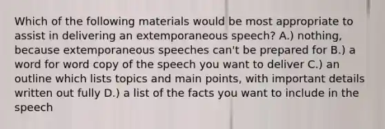 Which of the following materials would be most appropriate to assist in delivering an extemporaneous speech? A.) nothing, because extemporaneous speeches can't be prepared for B.) a word for word copy of the speech you want to deliver C.) an outline which lists topics and main points, with important details written out fully D.) a list of the facts you want to include in the speech